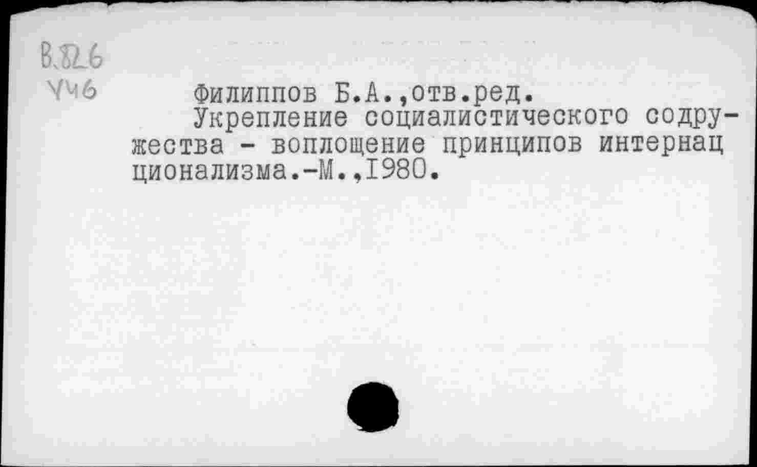 ﻿вш
УМ6
Филиппов Б.А.,отв.ред.
Укрепление социалистического содружества - воплощение принципов интернац ционализма.-М.,1980.